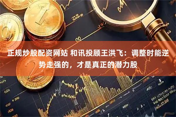正规炒股配资网站 和讯投顾王洪飞：调整时能逆势走强的，才是真正的潜力股