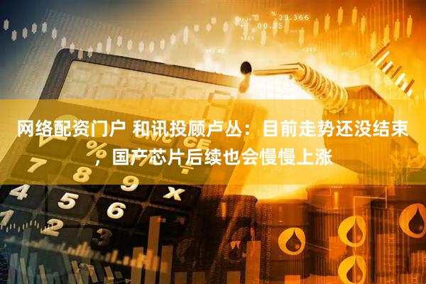 网络配资门户 和讯投顾卢丛：目前走势还没结束，国产芯片后续也会慢慢上涨