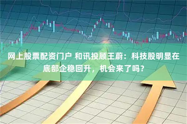 网上股票配资门户 和讯投顾王蔚：科技股明显在底部企稳回升，机会来了吗？