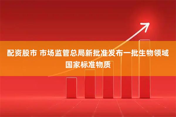 配资股市 市场监管总局新批准发布一批生物领域国家标准物质