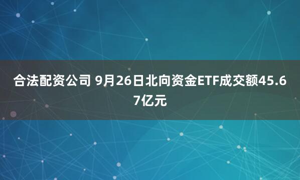 合法配资公司 9月26日北向资金ETF成交额45.67亿元