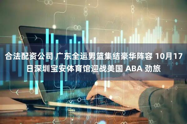 合法配资公司 广东全运男篮集结豪华阵容 10月17日深圳宝安体育馆迎战美国 ABA 劲旅