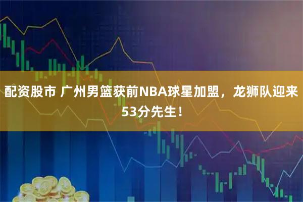 配资股市 广州男篮获前NBA球星加盟，龙狮队迎来53分先生！