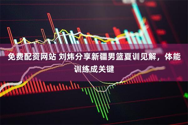免费配资网站 刘炜分享新疆男篮夏训见解，体能训练成关键