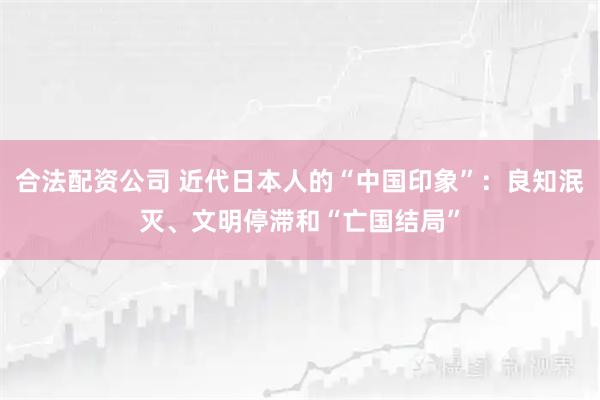 合法配资公司 近代日本人的“中国印象”：良知泯灭、文明停滞和“亡国结局”