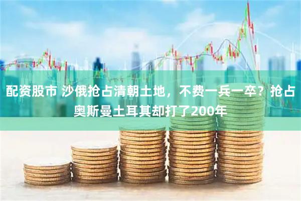 配资股市 沙俄抢占清朝土地，不费一兵一卒？抢占奥斯曼土耳其却打了200年