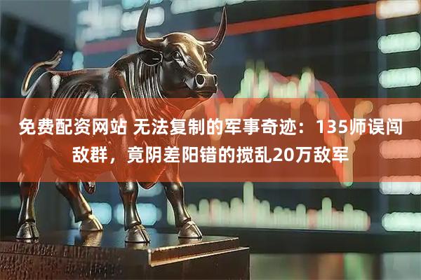 免费配资网站 无法复制的军事奇迹：135师误闯敌群，竟阴差阳错的搅乱20万敌军