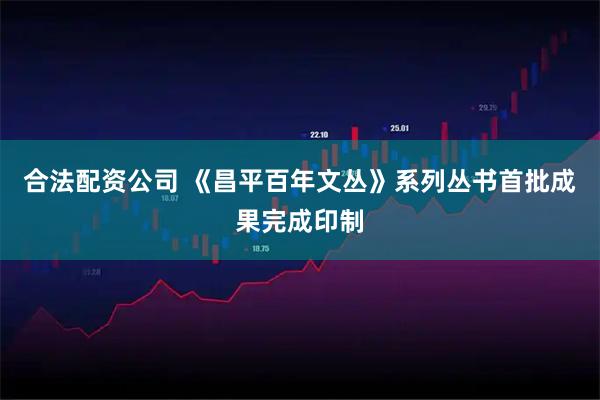 合法配资公司 《昌平百年文丛》系列丛书首批成果完成印制