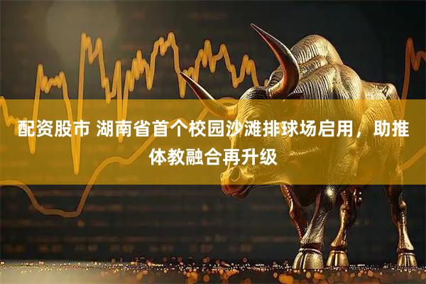 配资股市 湖南省首个校园沙滩排球场启用，助推体教融合再升级